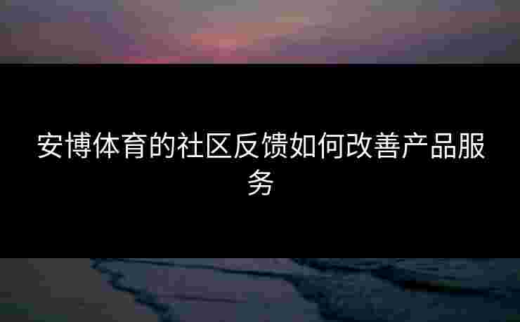 安博体育的社区反馈如何改善产品服务 安博体育的社区反馈如何改善产品服务