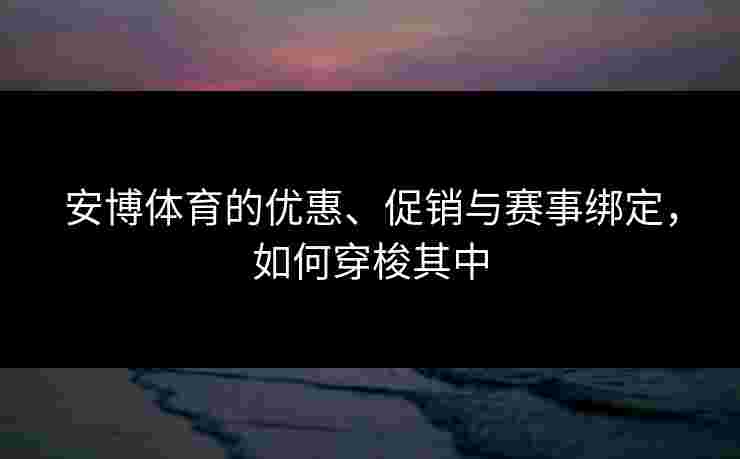安博体育的优惠、促销与赛事绑定，如何穿梭其中