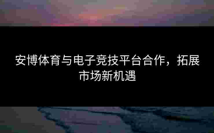 安博体育与电子竞技平台合作，拓展市场新机遇