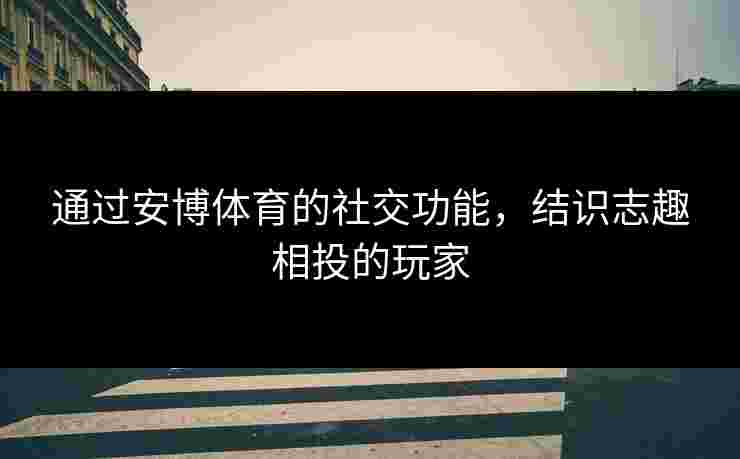 通过安博体育的社交功能，结识志趣相投的玩家