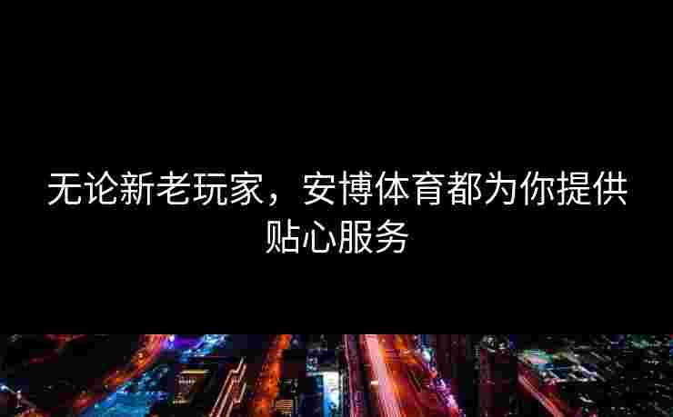 无论新老玩家,安博体育都为你提供贴心服务 无论新老玩家,安博体育都为你提供贴心服务