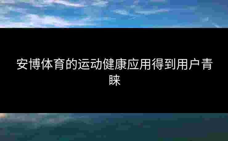 安博体育的运动健康应用得到用户青睐 安博体育的运动健康应用得到用户青睐