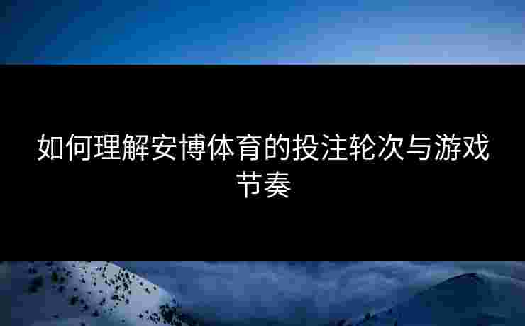 如何理解安博体育的投注轮次与游戏节奏 如何理解安博体育的投注轮次与游戏节奏