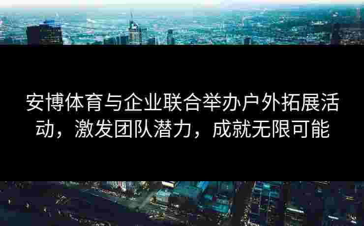 安博体育与企业联合举办户外拓展活动,激发团队潜力,成就无限可能 安博体育与企业联合举办户外拓展活动,激发团队潜力,成就无限可能