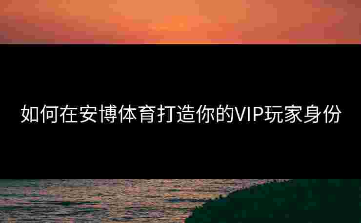 如何在安博体育打造你的VIP玩家身份