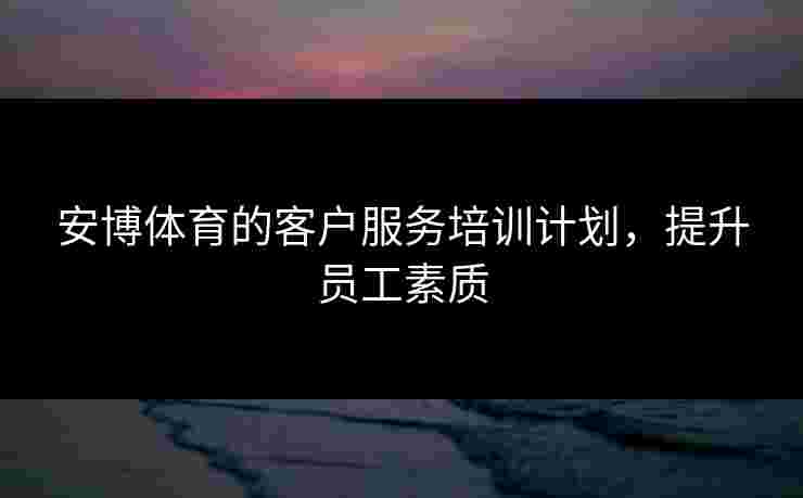 安博体育的客户服务培训计划，提升员工素质