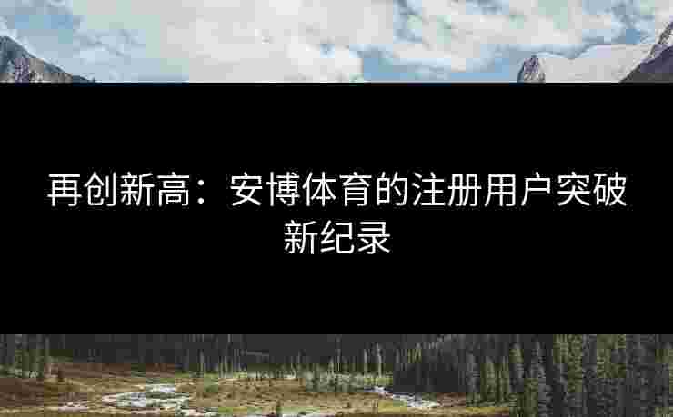 再创新高：安博体育的注册用户突破新纪录