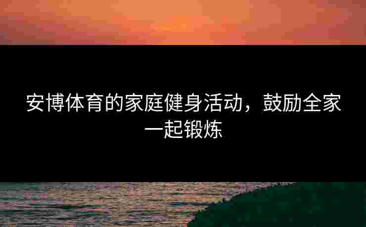 安博体育的家庭健身活动,鼓励全家一起锻炼 安博体育的家庭健身活动,鼓励全家一起锻炼