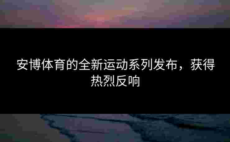 安博体育的全新运动系列发布，获得热烈反响