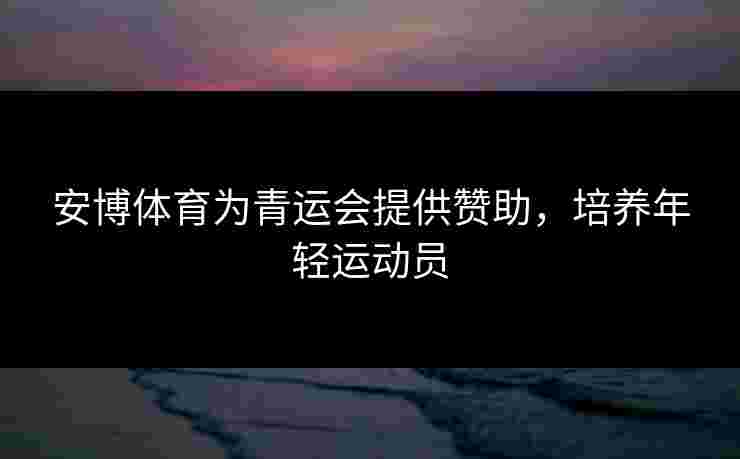 安博体育为青运会提供赞助，培养年轻运动员