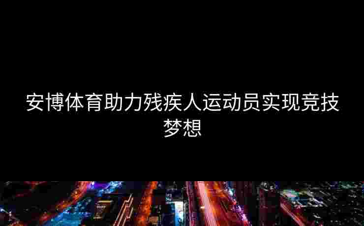安博体育助力残疾人运动员实现竞技梦想 安博体育助力残疾人运动员实现竞技梦想