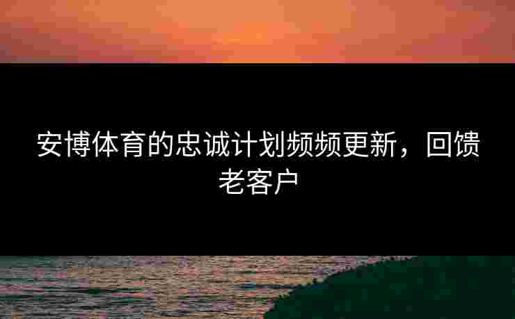 安博体育的忠诚计划频频更新，回馈老客户