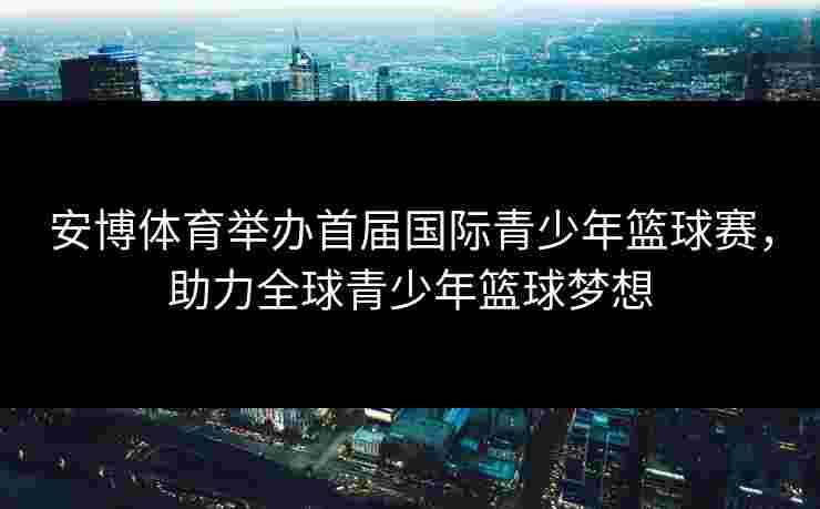 安博体育举办首届国际青少年篮球赛，助力全球青少年篮球梦想