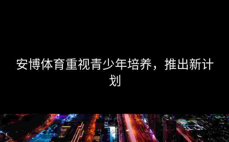 安博体育重视青少年培养,推出新计划 安博体育重视青少年培养,推出新计划