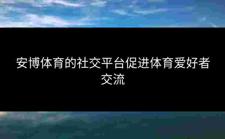 安博体育的社交平台促进体育爱好者交流