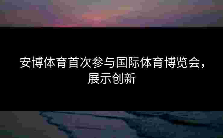 安博体育首次参与国际体育博览会，展示创新