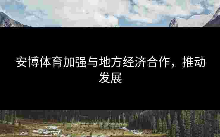 安博体育加强与地方经济合作，推动发展